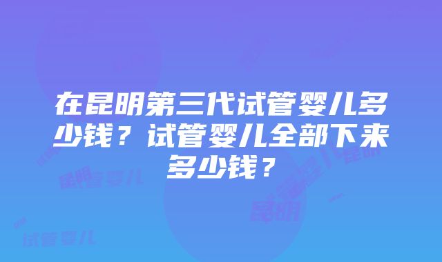 在昆明第三代试管婴儿多少钱？试管婴儿全部下来多少钱？