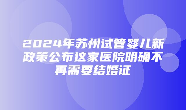 2024年苏州试管婴儿新政策公布这家医院明确不再需要结婚证