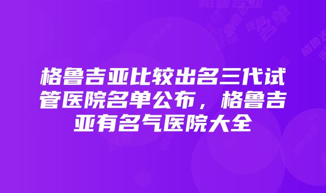 格鲁吉亚比较出名三代试管医院名单公布，格鲁吉亚有名气医院大全