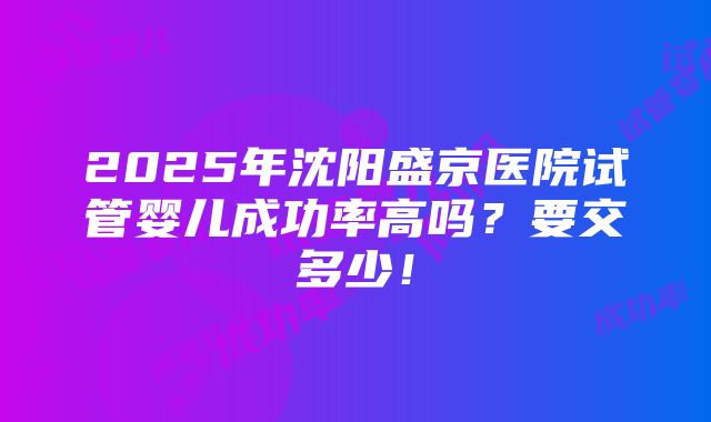 2025年沈阳盛京医院试管婴儿成功率高吗？要交多少！