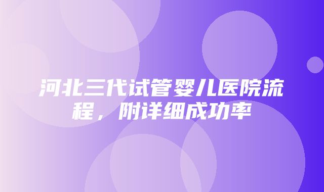 河北三代试管婴儿医院流程，附详细成功率