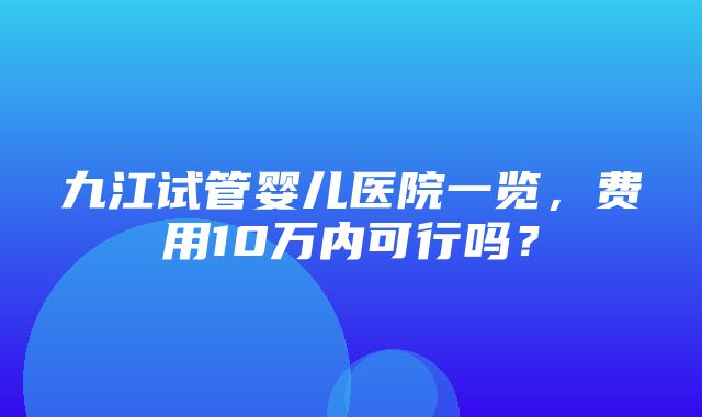 九江试管婴儿医院一览，费用10万内可行吗？