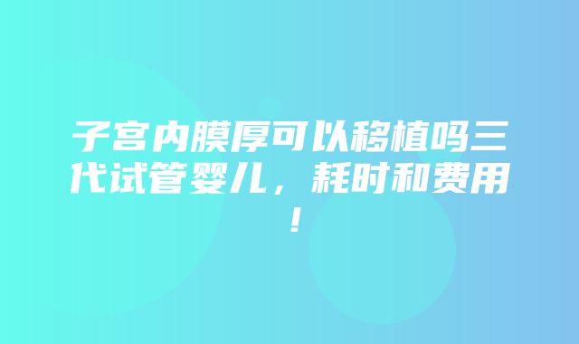 子宫内膜厚可以移植吗三代试管婴儿，耗时和费用！