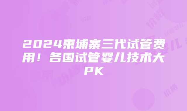 2024柬埔寨三代试管费用！各国试管婴儿技术大PK