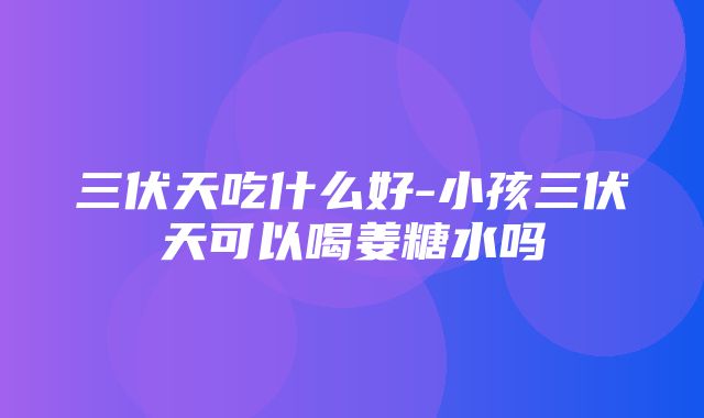 三伏天吃什么好-小孩三伏天可以喝姜糖水吗