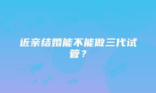 近亲结婚能不能做三代试管？