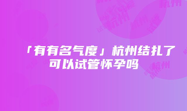 「有有名气度」杭州结扎了可以试管怀孕吗