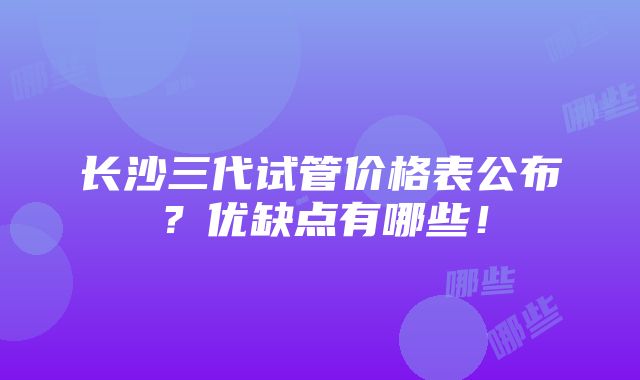 长沙三代试管价格表公布？优缺点有哪些！