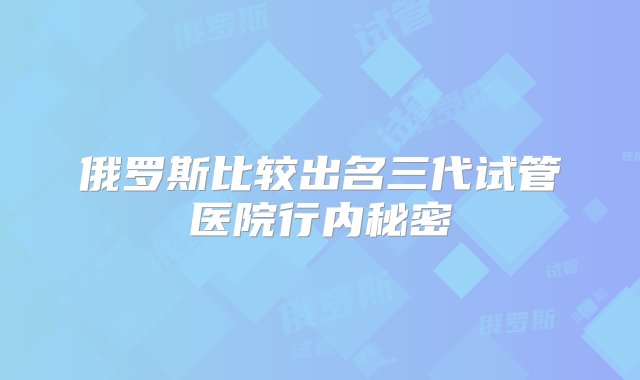 俄罗斯比较出名三代试管医院行内秘密