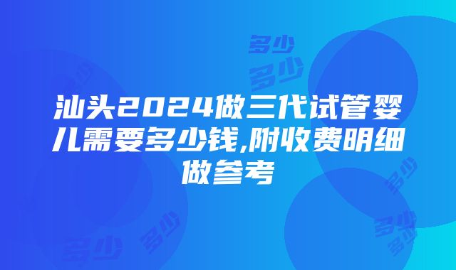 汕头2024做三代试管婴儿需要多少钱,附收费明细做参考