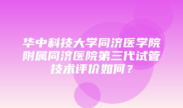 华中科技大学同济医学院附属同济医院第三代试管技术评价如何？