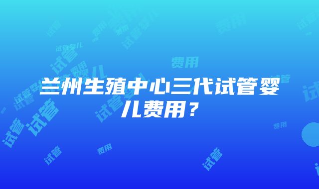 兰州生殖中心三代试管婴儿费用？