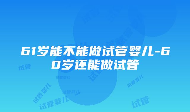 61岁能不能做试管婴儿-60岁还能做试管