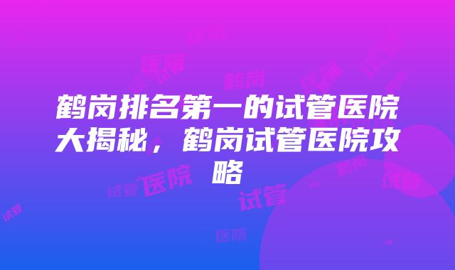 鹤岗排名第一的试管医院大揭秘，鹤岗试管医院攻略