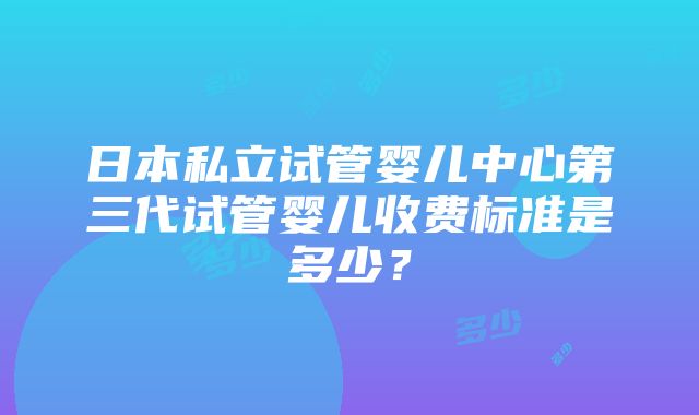 日本私立试管婴儿中心第三代试管婴儿收费标准是多少？