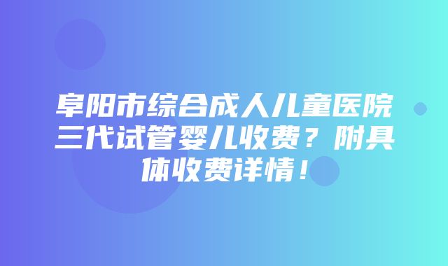 阜阳市综合成人儿童医院三代试管婴儿收费？附具体收费详情！