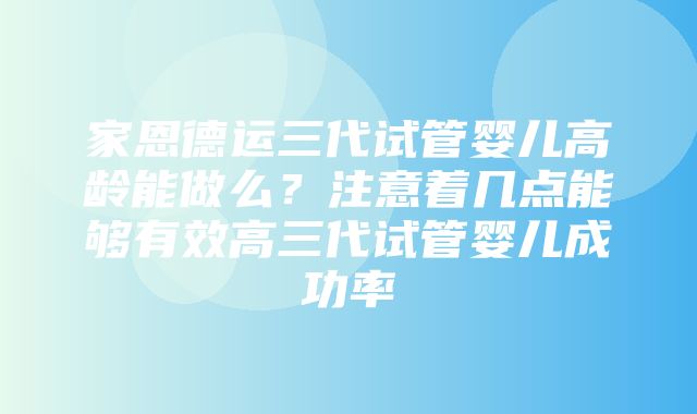 家恩德运三代试管婴儿高龄能做么？注意着几点能够有效高三代试管婴儿成功率