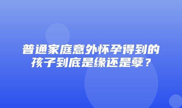 普通家庭意外怀孕得到的孩子到底是缘还是孽？