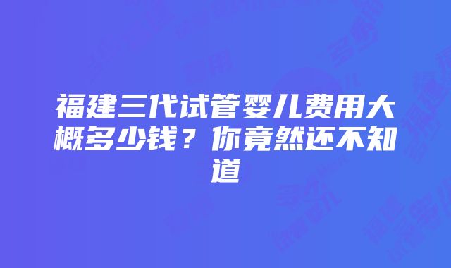 福建三代试管婴儿费用大概多少钱？你竟然还不知道