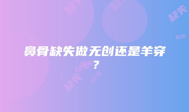 鼻骨缺失做无创还是羊穿？