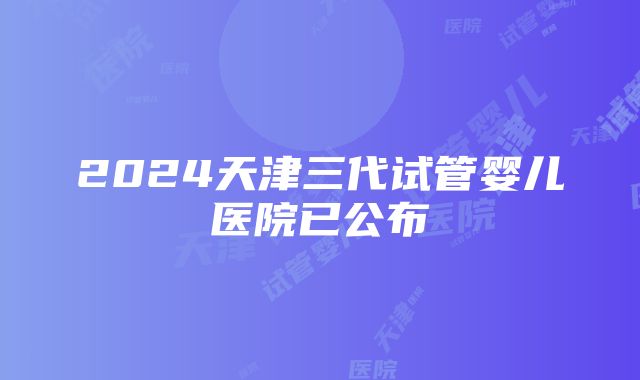 2024天津三代试管婴儿医院已公布