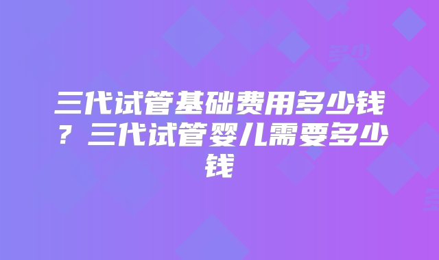 三代试管基础费用多少钱？三代试管婴儿需要多少钱