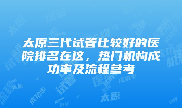 太原三代试管比较好的医院排名在这，热门机构成功率及流程参考