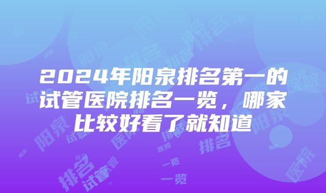 2024年阳泉排名第一的试管医院排名一览，哪家比较好看了就知道