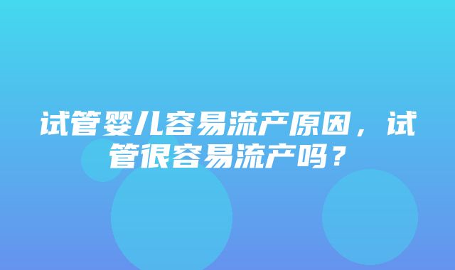 试管婴儿容易流产原因，试管很容易流产吗？