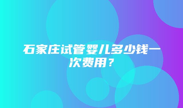 石家庄试管婴儿多少钱一次费用？