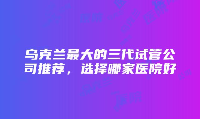 乌克兰最大的三代试管公司推荐，选择哪家医院好