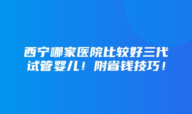 西宁哪家医院比较好三代试管婴儿！附省钱技巧！