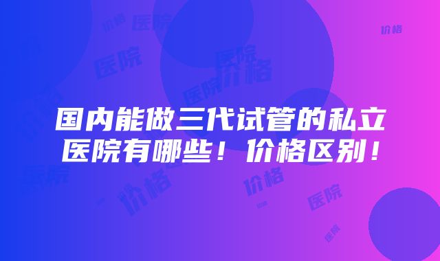 国内能做三代试管的私立医院有哪些！价格区别！