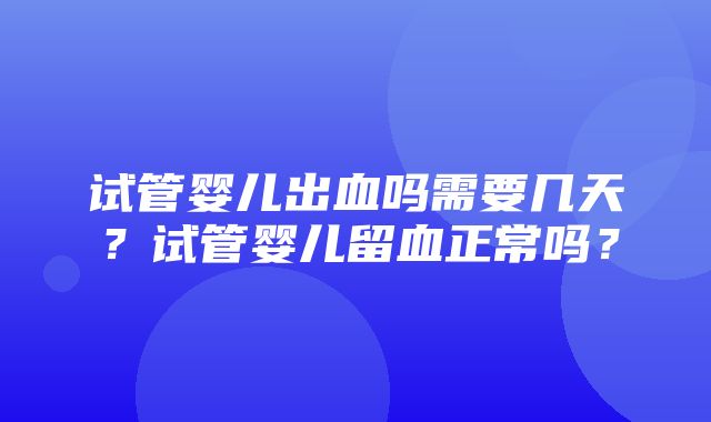 试管婴儿出血吗需要几天？试管婴儿留血正常吗？