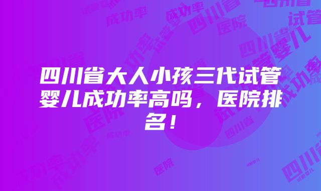 四川省大人小孩三代试管婴儿成功率高吗，医院排名！