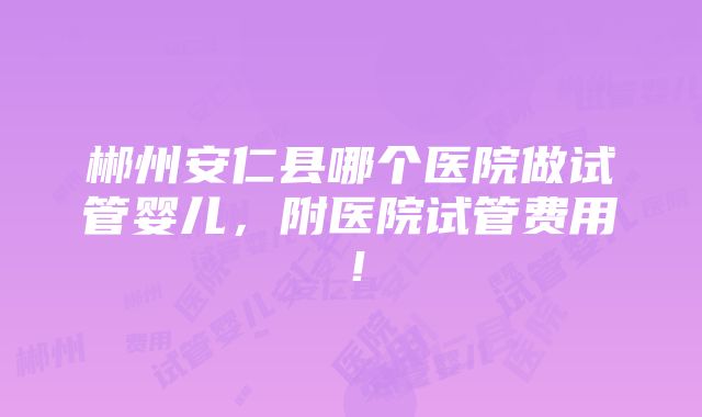 郴州安仁县哪个医院做试管婴儿，附医院试管费用！