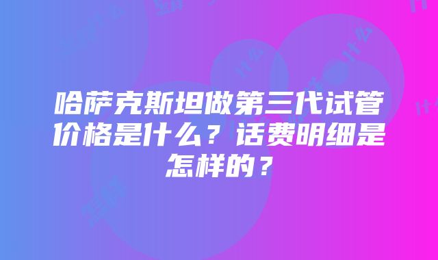 哈萨克斯坦做第三代试管价格是什么？话费明细是怎样的？