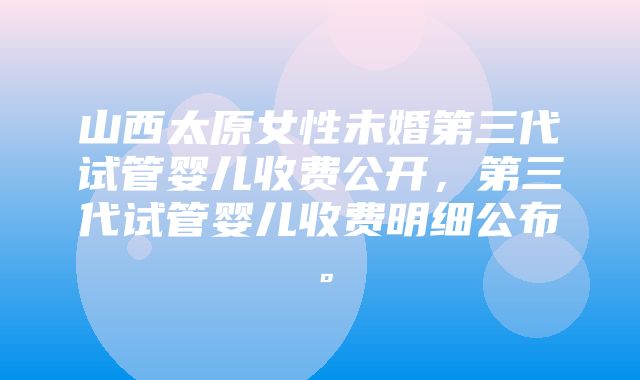 山西太原女性未婚第三代试管婴儿收费公开，第三代试管婴儿收费明细公布。