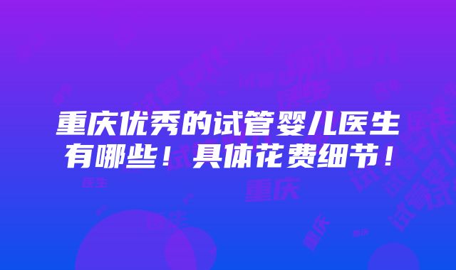 重庆优秀的试管婴儿医生有哪些！具体花费细节！