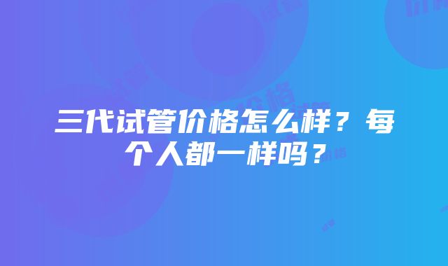 三代试管价格怎么样？每个人都一样吗？