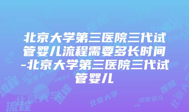 北京大学第三医院三代试管婴儿流程需要多长时间-北京大学第三医院三代试管婴儿