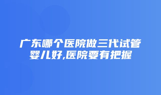 广东哪个医院做三代试管婴儿好,医院要有把握