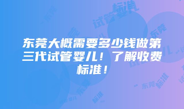 东莞大概需要多少钱做第三代试管婴儿！了解收费标准！