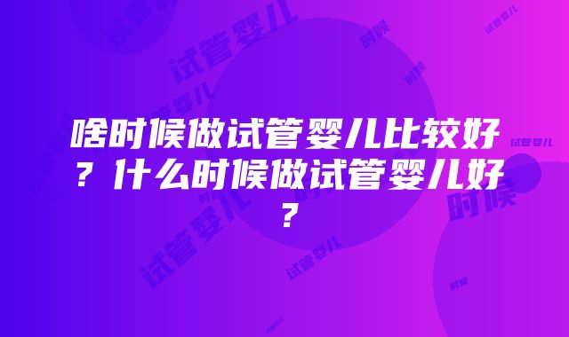 啥时候做试管婴儿比较好？什么时候做试管婴儿好？