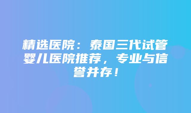 精选医院：泰国三代试管婴儿医院推荐，专业与信誉并存！