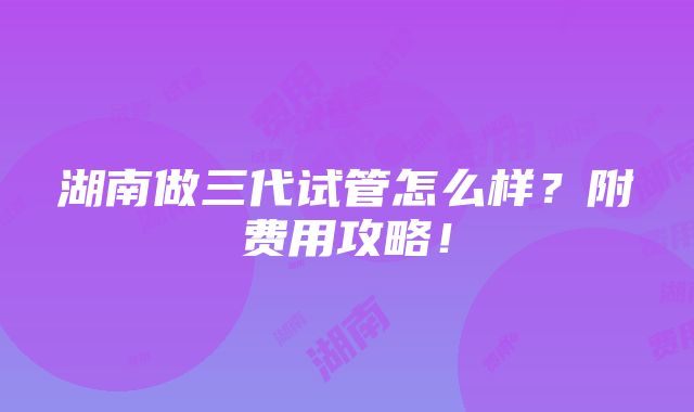 湖南做三代试管怎么样？附费用攻略！