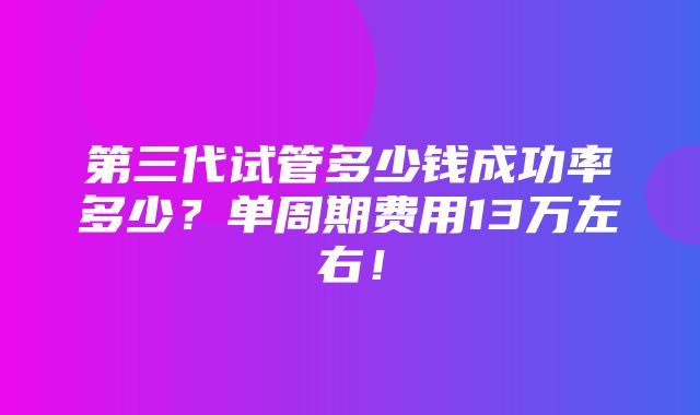 第三代试管多少钱成功率多少？单周期费用13万左右！