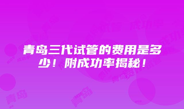 青岛三代试管的费用是多少！附成功率揭秘！