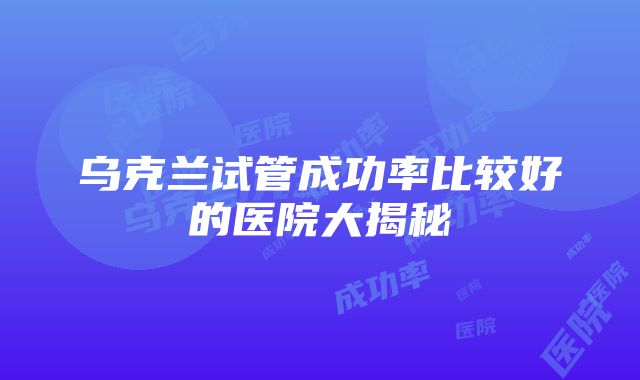 乌克兰试管成功率比较好的医院大揭秘