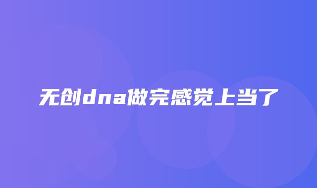 无创dna做完感觉上当了